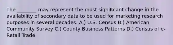 The ________ may represent the most signiKcant change in the availability of secondary data to be used for marketing research purposes in several decades. A.) U.S. Census B.) American Community Survey C.) County Business Patterns D.) Census of e-Retail Trade