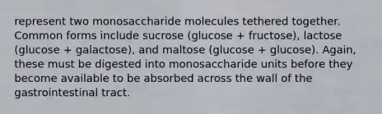 represent two monosaccharide molecules tethered together. Common forms include sucrose (glucose + fructose), lactose (glucose + galactose), and maltose (glucose + glucose). Again, these must be digested into monosaccharide units before they become available to be absorbed across the wall of the gastrointestinal tract.