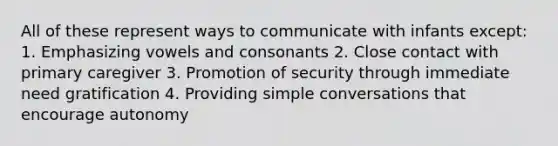 All of these represent ways to communicate with infants except: 1. Emphasizing vowels and consonants 2. Close contact with primary caregiver 3. Promotion of security through immediate need gratification 4. Providing simple conversations that encourage autonomy