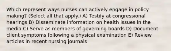 Which represent ways nurses can actively engage in policy making? (Select all that apply.) A) Testify at congressional hearings B) Disseminate information on health issues in the media C) Serve as members of governing boards D) Document client symptoms following a physical examination E) Review articles in recent nursing journals