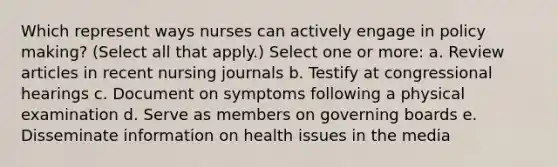 Which represent ways nurses can actively engage in policy making? (Select all that apply.) Select one or more: a. Review articles in recent nursing journals b. Testify at congressional hearings c. Document on symptoms following a physical examination d. Serve as members on governing boards e. Disseminate information on health issues in the media