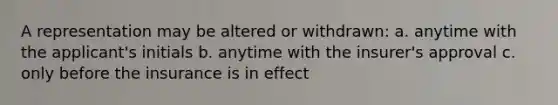 A representation may be altered or withdrawn: a. anytime with the applicant's initials b. anytime with the insurer's approval c. only before the insurance is in effect