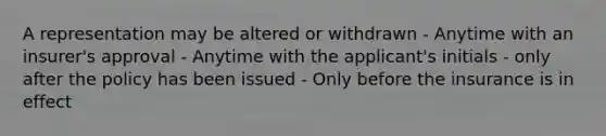 A representation may be altered or withdrawn - Anytime with an insurer's approval - Anytime with the applicant's initials - only after the policy has been issued - Only before the insurance is in effect