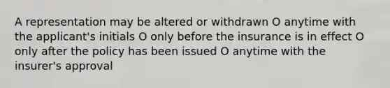 A representation may be altered or withdrawn O anytime with the applicant's initials O only before the insurance is in effect O only after the policy has been issued O anytime with the insurer's approval