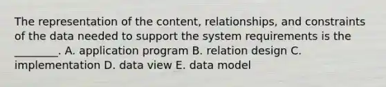 The representation of the content, relationships, and constraints of the data needed to support the system requirements is the ________. A. application program B. relation design C. implementation D. data view E. data model