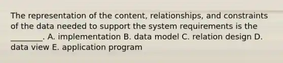 The representation of the content, relationships, and constraints of the data needed to support the system requirements is the ________. A. implementation B. data model C. relation design D. data view E. application program