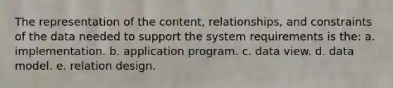 The representation of the content, relationships, and constraints of the data needed to support the system requirements is the: a. implementation. b. application program. c. data view. d. data model. e. relation design.