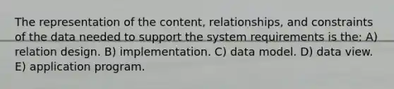 The representation of the content, relationships, and constraints of the data needed to support the system requirements is the: A) relation design. B) implementation. C) data model. D) data view. E) application program.