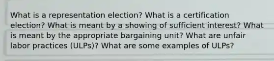 What is a representation election? What is a certification election? What is meant by a showing of sufficient interest? What is meant by the appropriate bargaining unit? What are unfair labor practices (ULPs)? What are some examples of ULPs?