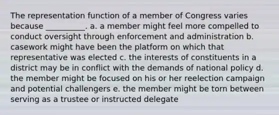 The representation function of a member of Congress varies because __________. a. a member might feel more compelled to conduct oversight through enforcement and administration b. casework might have been the platform on which that representative was elected c. the interests of constituents in a district may be in conflict with the demands of national policy d. the member might be focused on his or her reelection campaign and potential challengers e. the member might be torn between serving as a trustee or instructed delegate