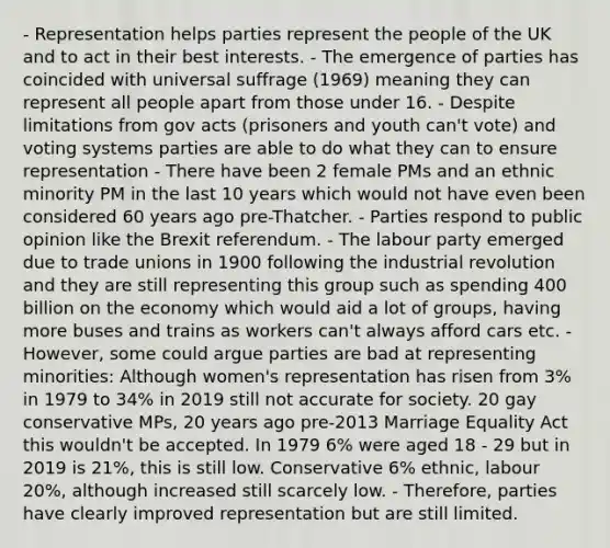 - Representation helps parties represent the people of the UK and to act in their best interests. - The emergence of parties has coincided with universal suffrage (1969) meaning they can represent all people apart from those under 16. - Despite limitations from gov acts (prisoners and youth can't vote) and voting systems parties are able to do what they can to ensure representation - There have been 2 female PMs and an ethnic minority PM in the last 10 years which would not have even been considered 60 years ago pre-Thatcher. - Parties respond to public opinion like the Brexit referendum. - The labour party emerged due to trade unions in 1900 following the industrial revolution and they are still representing this group such as spending 400 billion on the economy which would aid a lot of groups, having more buses and trains as workers can't always afford cars etc. - However, some could argue parties are bad at representing minorities: Although women's representation has risen from 3% in 1979 to 34% in 2019 still not accurate for society. 20 gay conservative MPs, 20 years ago pre-2013 Marriage Equality Act this wouldn't be accepted. In 1979 6% were aged 18 - 29 but in 2019 is 21%, this is still low. Conservative 6% ethnic, labour 20%, although increased still scarcely low. - Therefore, parties have clearly improved representation but are still limited.