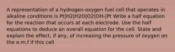 A representation of a hydrogen-oxygen fuel cell that operates in alkaline conditions is Pt|H2|H2O|O2|OH-|Pt Write a half equation for the reaction that occurs at each electrode. Use the half equations to deduce an overall equation for the cell. State and explain the effect, if any, of increasing the pressure of oxygen on the e.m.f if this cell