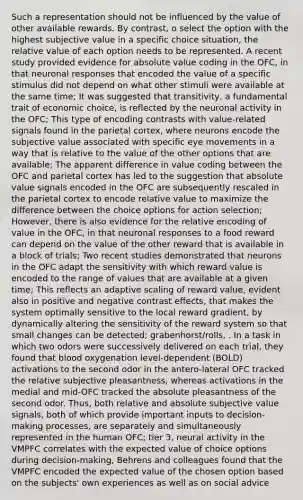 Such a representation should not be influenced by the value of other available rewards. By contrast, o select the option with the highest subjective value in a specific choice situation, the relative value of each option needs to be represented. A recent study provided evidence for <a href='https://www.questionai.com/knowledge/kbbTh4ZPeb-absolute-value' class='anchor-knowledge'>absolute value</a> coding in the OFC, in that neuronal responses that encoded the value of a specific stimulus did not depend on what other stimuli were available at the same time; It was suggested that transitivity, a fundamental trait of economic choice, is reflected by the neuronal activity in the OFC; This type of encoding contrasts with value-related signals found in the parietal cortex, where neurons encode the subjective value associated with specific eye movements in a way that is relative to the value of the other options that are available; The apparent difference in value coding between the OFC and parietal cortex has led to the suggestion that absolute value signals encoded in the OFC are subsequently rescaled in the parietal cortex to encode relative value to maximize the difference between the choice options for action selection; However, there is also evidence for the relative encoding of value in the OFC, in that neuronal responses to a food reward can depend on the value of the other reward that is available in a block of trials; Two recent studies demonstrated that neurons in the OFC adapt the sensitivity with which reward value is encoded to the range of values that are available at a given time; This reflects an adaptive scaling of reward value, evident also in positive and negative contrast effects, that makes the system optimally sensitive to the local reward gradient, by dynamically altering the sensitivity of the reward system so that small changes can be detected; grabenhorst/rolls, . In a task in which two odors were successively delivered on each trial, they found that blood oxygenation level-dependent (BOLD) activations to the second odor in the antero-lateral OFC tracked the relative subjective pleasantness, whereas activations in the medial and mid-OFC tracked the absolute pleasantness of the second odor. Thus, both relative and absolute subjective value signals, both of which provide important inputs to decision-making processes, are separately and simultaneously represented in the human OFC; tier 3, neural activity in the VMPFC correlates with the expected value of choice options during decision-making, Behrens and colleagues found that the VMPFC encoded the expected value of the chosen option based on the subjects' own experiences as well as on social advice