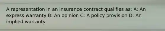 A representation in an insurance contract qualifies as: A: An express warranty B: An opinion C: A policy provision D: An implied warranty