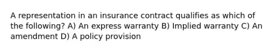 A representation in an insurance contract qualifies as which of the following? A) An express warranty B) Implied warranty C) An amendment D) A policy provision