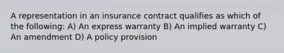 A representation in an insurance contract qualifies as which of the following: A) An express warranty B) An implied warranty C) An amendment D) A policy provision