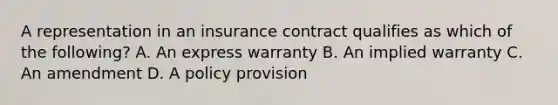 A representation in an insurance contract qualifies as which of the following? A. An express warranty B. An implied warranty C. An amendment D. A policy provision