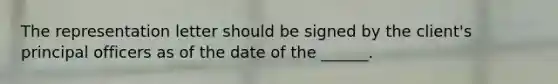 The representation letter should be signed by the client's principal officers as of the date of the ______.