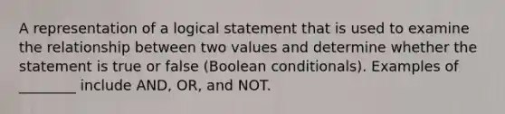 A representation of a logical statement that is used to examine the relationship between two values and determine whether the statement is true or false (Boolean conditionals). Examples of ________ include AND, OR, and NOT.