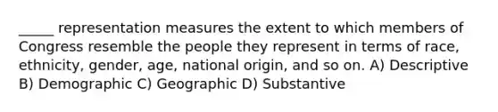 _____ representation measures the extent to which members of Congress resemble the people they represent in terms of race, ethnicity, gender, age, national origin, and so on. A) Descriptive B) Demographic C) Geographic D) Substantive