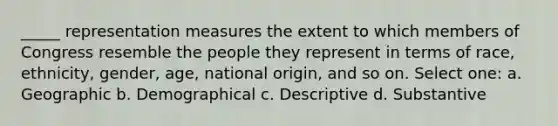 _____ representation measures the extent to which members of Congress resemble the people they represent in terms of race, ethnicity, gender, age, national origin, and so on. Select one: a. Geographic b. Demographical c. Descriptive d. Substantive