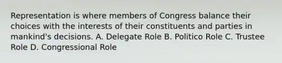 Representation is where members of Congress balance their choices with the interests of their constituents and parties in mankind's decisions. A. Delegate Role B. Politico Role C. Trustee Role D. Congressional Role