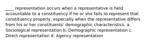 ____ representation occurs when a representative is held accountable to a constituency if he or she fails to represent that constituency properly, especially when the representative differs from his or her constituents' demographic characteristics. a. Sociological representation b. Demographic representation c. Direct representation d. Agency representation