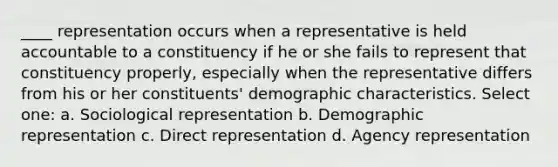 ____ representation occurs when a representative is held accountable to a constituency if he or she fails to represent that constituency properly, especially when the representative differs from his or her constituents' demographic characteristics. Select one: a. Sociological representation b. Demographic representation c. Direct representation d. Agency representation