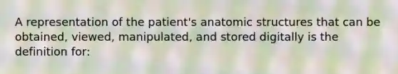 A representation of the patient's anatomic structures that can be obtained, viewed, manipulated, and stored digitally is the definition for: