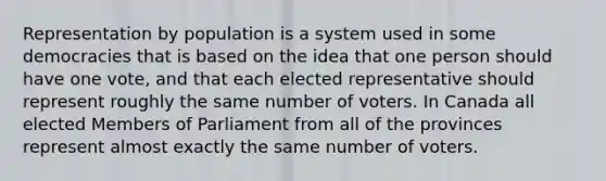 Representation by population is a system used in some democracies that is based on the idea that one person should have one vote, and that each elected representative should represent roughly the same number of voters. In Canada all elected Members of Parliament from all of the provinces represent almost exactly the same number of voters.