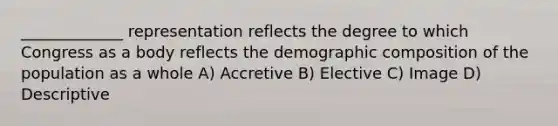 _____________ representation reflects the degree to which Congress as a body reflects the demographic composition of the population as a whole A) Accretive B) Elective C) Image D) Descriptive