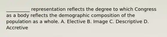 __________ representation reflects the degree to which Congress as a body reflects the demographic composition of the population as a whole. A. Elective B. Image C. Descriptive D. Accretive