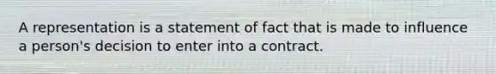 A representation is a statement of fact that is made to influence a person's decision to enter into a contract.