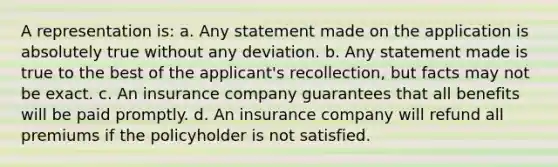 A representation is: a. Any statement made on the application is absolutely true without any deviation. b. Any statement made is true to the best of the applicant's recollection, but facts may not be exact. c. An insurance company guarantees that all benefits will be paid promptly. d. An insurance company will refund all premiums if the policyholder is not satisfied.