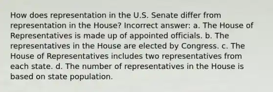 How does representation in the U.S. Senate differ from representation in the House?​ Incorrect answer: ​a. The House of Representatives is made up of appointed officials. b. ​The representatives in the House are elected by Congress. c. ​The House of Representatives includes two representatives from each state. ​d. The number of representatives in the House is based on state population.