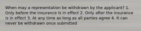 When may a representation be withdrawn by the applicant? 1. Only before the insurance is in effect 2. Only after the insurance is in effect 3. At any time as long as all parties agree 4. It can never be withdrawn once submitted