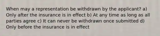 When may a representation be withdrawn by the applicant? a) Only after the insurance is in effect b) At any time as long as all parties agree c) It can never be withdrawn once submitted d) Only before the insurance is in effect