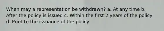 When may a representation be withdrawn? a. At any time b. After the policy is issued c. Within the first 2 years of the policy d. Priot to the issuance of the policy