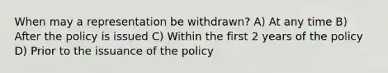 When may a representation be withdrawn? A) At any time B) After the policy is issued C) Within the first 2 years of the policy D) Prior to the issuance of the policy