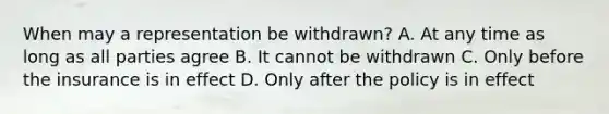 When may a representation be withdrawn? A. At any time as long as all parties agree B. It cannot be withdrawn C. Only before the insurance is in effect D. Only after the policy is in effect