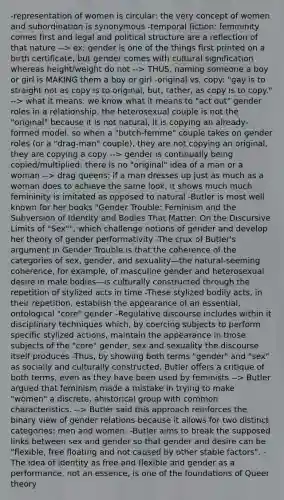 -representation of women is circular: the very concept of women and subordination is synonymous -temporal fiction: femininity comes first and legal and political structure are a reflection of that nature --> ex: gender is one of the things first printed on a birth certificate, but gender comes with cultural signification whereas height/weight do not --> THUS, naming someone a boy or girl is MAKING them a boy or girl -original vs. copy: "gay is to straight not as copy is to original, but, rather, as copy is to copy." --> what it means: we know what it means to "act out" gender roles in a relationship. the heterosexual couple is not the "original" because it is not natural, it is copying an already-formed model. so when a "butch-femme" couple takes on gender roles (or a "drag-man" couple), they are not copying an original, they are copying a copy --> gender is continually being copied/multiplied: there is no "original" idea of a man or a woman --> drag queens: if a man dresses up just as much as a woman does to achieve the same look, it shows much much femininity is imitated as opposed to natural -Butler is most well known for her books "Gender Trouble: Feminism and the Subversion of Identity and Bodies That Matter: On the Discursive Limits of "Sex"", which challenge notions of gender and develop her theory of gender performativity -The crux of Butler's argument in Gender Trouble is that the coherence of the categories of sex, gender, and sexuality—the natural-seeming coherence, for example, of masculine gender and heterosexual desire in male bodies—is culturally constructed through the repetition of stylized acts in time -These stylized bodily acts, in their repetition, establish the appearance of an essential, ontological "core" gender -Regulative discourse includes within it disciplinary techniques which, by coercing subjects to perform specific stylized actions, maintain the appearance in those subjects of the "core" gender, sex and sexuality the discourse itself produces -Thus, by showing both terms "gender" and "sex" as socially and culturally constructed, Butler offers a critique of both terms, even as they have been used by feminists --> Butler argued that feminism made a mistake in trying to make "women" a discrete, ahistorical group with common characteristics. --> Butler said this approach reinforces the binary view of gender relations because it allows for two distinct categories: men and women. -Butler aims to break the supposed links between sex and gender so that gender and desire can be "flexible, free floating and not caused by other stable factors". -The idea of identity as free and flexible and gender as a performance, not an essence, is one of the foundations of Queer theory