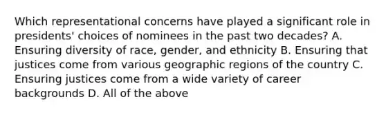 Which representational concerns have played a significant role in presidents' choices of nominees in the past two decades? A. Ensuring diversity of race, gender, and ethnicity B. Ensuring that justices come from various geographic regions of the country C. Ensuring justices come from a wide variety of career backgrounds D. All of the above