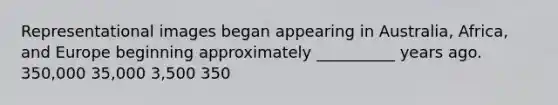 Representational images began appearing in Australia, Africa, and Europe beginning approximately __________ years ago. 350,000 35,000 3,500 350
