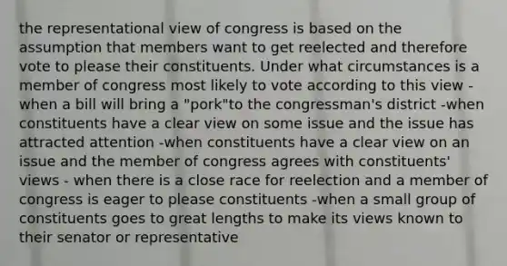 the representational view of congress is based on the assumption that members want to get reelected and therefore vote to please their constituents. Under what circumstances is a member of congress most likely to vote according to this view -when a bill will bring a "pork"to the congressman's district -when constituents have a clear view on some issue and the issue has attracted attention -when constituents have a clear view on an issue and the member of congress agrees with constituents' views - when there is a close race for reelection and a member of congress is eager to please constituents -when a small group of constituents goes to great lengths to make its views known to their senator or representative