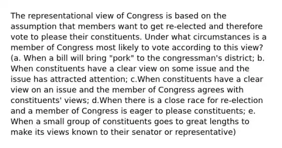 The representational view of Congress is based on the assumption that members want to get re-elected and therefore vote to please their constituents. Under what circumstances is a member of Congress most likely to vote according to this view?(a. When a bill will bring "pork" to the congressman's district; b. When constituents have a clear view on some issue and the issue has attracted attention; c.When constituents have a clear view on an issue and the member of Congress agrees with constituents' views; d.When there is a close race for re-election and a member of Congress is eager to please constituents; e. When a small group of constituents goes to great lengths to make its views known to their senator or representative)