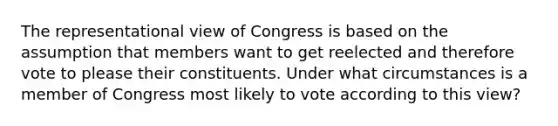 The representational view of Congress is based on the assumption that members want to get reelected and therefore vote to please their constituents. Under what circumstances is a member of Congress most likely to vote according to this view?