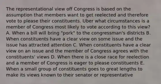 The representational view off Congress is based on the assumption that members want to get reelected and therefore vote to please their constituents. Uber what circumstances is a member of Congress most likely to vote according to this view? A. When a bill will bring "pork" to the congressman's districts B. When constituents have a clear view on some issue and the issue has attracted attention C. When constituents have a clear view on an issue and the member of Congress agrees with the constituents' views D. When there is a close race for reelection and a member of Congress is eager to please constituents E. When a small group of constituents goes to great lengths to make its views known to their senator or representative