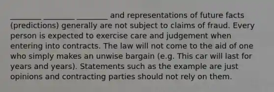 ________ ________ ________ and representations of future facts (predictions) generally are not subject to claims of fraud. Every person is expected to exercise care and judgement when entering into contracts. The law will not come to the aid of one who simply makes an unwise bargain (e.g. This car will last for years and years). Statements such as the example are just opinions and contracting parties should not rely on them.