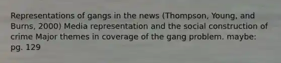 Representations of gangs in the news (Thompson, Young, and Burns, 2000) Media representation and the social construction of crime Major themes in coverage of the gang problem. maybe: pg. 129