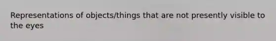 Representations of objects/things that are not presently visible to the eyes